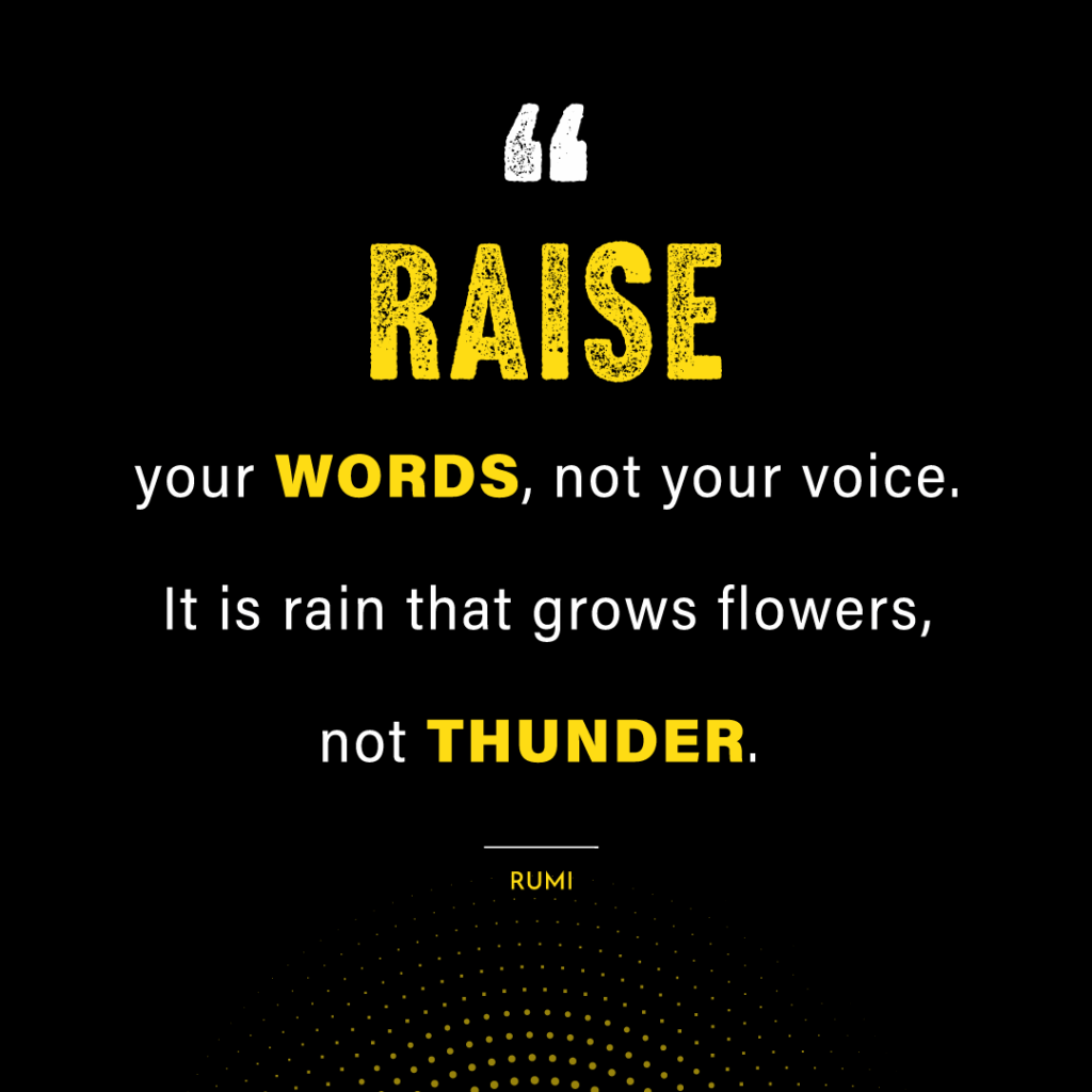 Rumi's quote about the power of words. "Raise your words, not your voice. It is rain that grows flowers, not thunder".